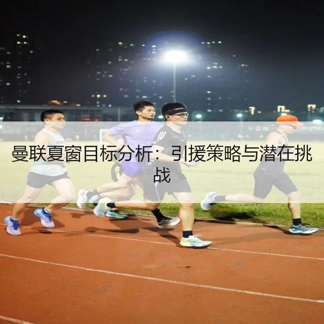 曼联夏窗目标分析：引援策略与潜在挑战