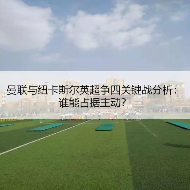 曼联与纽卡斯尔英超争四关键战分析：谁能占据主动？